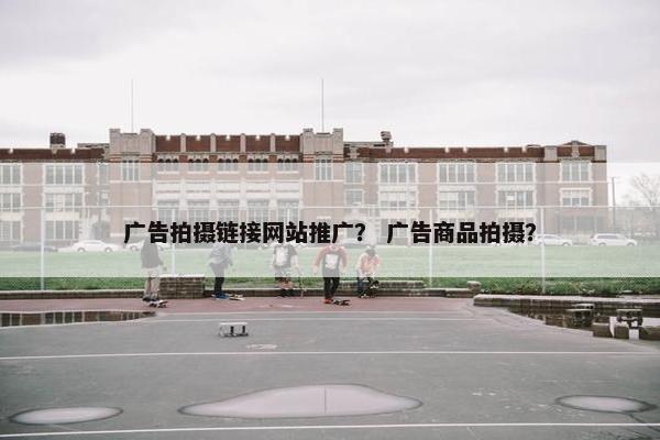 广告拍摄链接网站推广？ 广告商品拍摄？