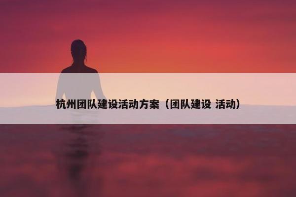 杭州团队建设活动方案（团队建设 活动）