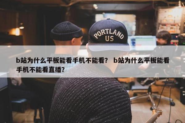 b站为什么平板能看手机不能看？ b站为什么平板能看手机不能看直播？
