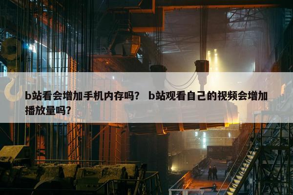 b站看会增加手机内存吗？ b站观看自己的视频会增加播放量吗？