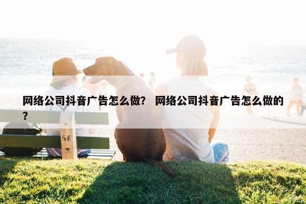 网络公司抖音广告怎么做？ 网络公司抖音广告怎么做的？