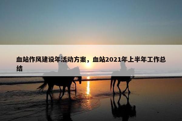 血站作风建设年活动方案，血站2021年上半年工作总结