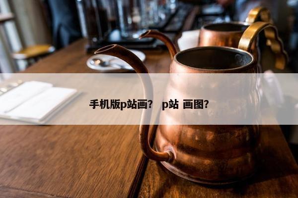 手机版p站画？ p站 画图？