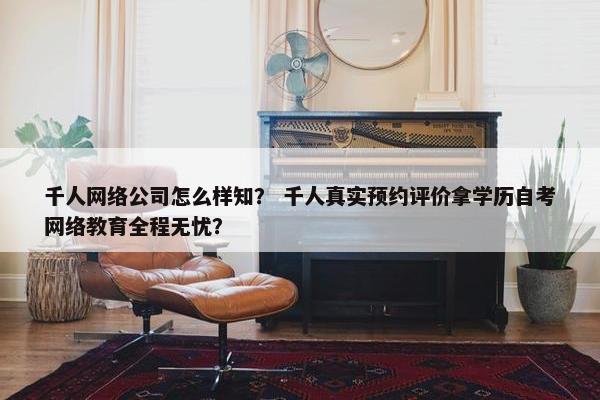 千人网络公司怎么样知？ 千人真实预约评价拿学历自考网络教育全程无忧？