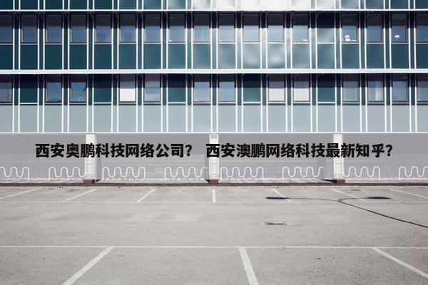 西安奥鹏科技网络公司？ 西安澳鹏网络科技最新知乎？