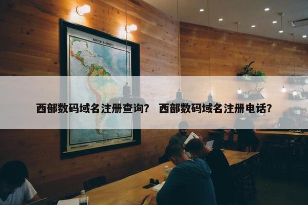 西部数码域名注册查询？ 西部数码域名注册电话？