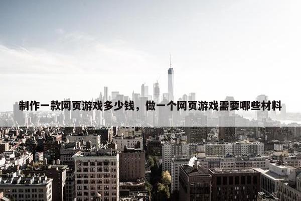 制作一款网页游戏多少钱，做一个网页游戏需要哪些材料