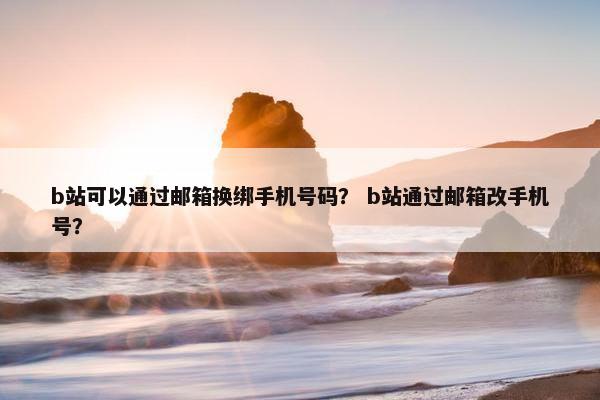 b站可以通过邮箱换绑手机号码？ b站通过邮箱改手机号？
