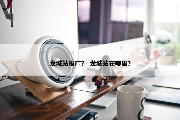 龙城站推广？ 龙城站在哪里？
