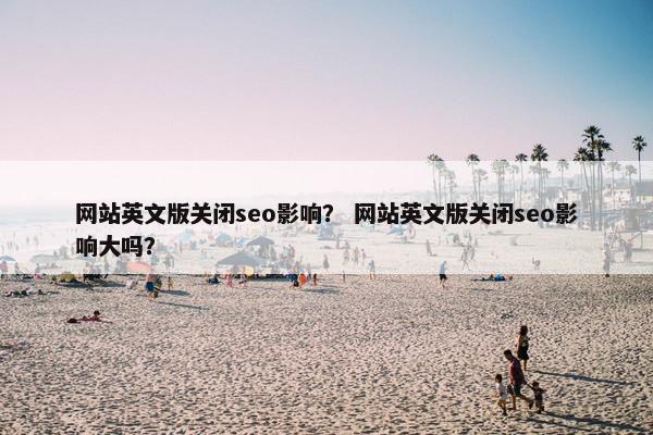 网站英文版关闭seo影响？ 网站英文版关闭seo影响大吗？
