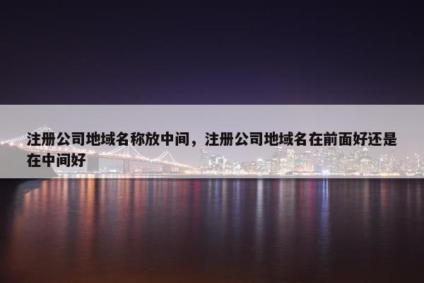 注册公司地域名称放中间，注册公司地域名在前面好还是在中间好