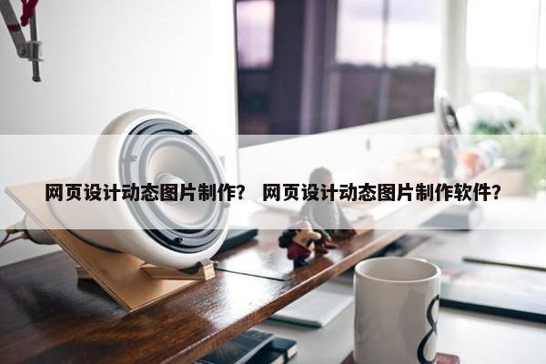 网页设计动态图片制作？ 网页设计动态图片制作软件？