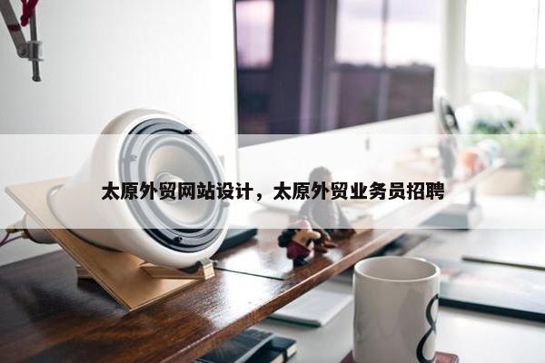 太原外贸网站设计，太原外贸业务员招聘