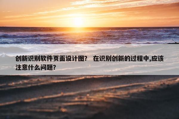 创新识别软件页面设计图？ 在识别创新的过程中,应该注意什么问题？