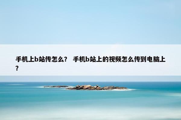 手机上b站传怎么？ 手机b站上的视频怎么传到电脑上？