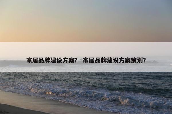 家居品牌建设方案？ 家居品牌建设方案策划？