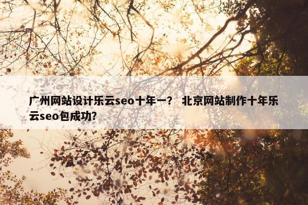 广州网站设计乐云seo十年一？ 北京网站制作十年乐云seo包成功？
