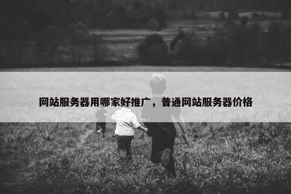 网站服务器用哪家好推广，普通网站服务器价格