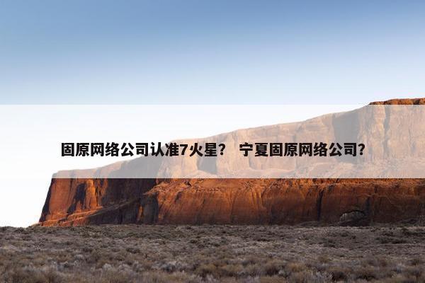 固原网络公司认准7火星？ 宁夏固原网络公司？