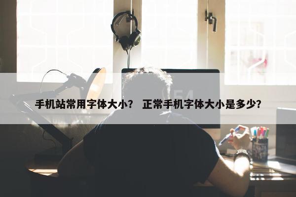 手机站常用字体大小？ 正常手机字体大小是多少？