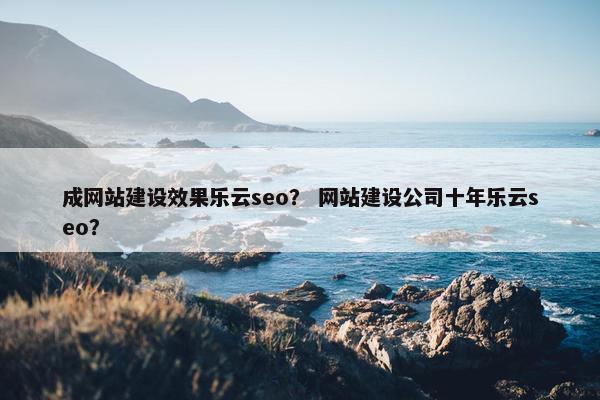 成网站建设效果乐云seo？ 网站建设公司十年乐云seo？