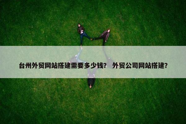 台州外贸网站搭建需要多少钱？ 外贸公司网站搭建？