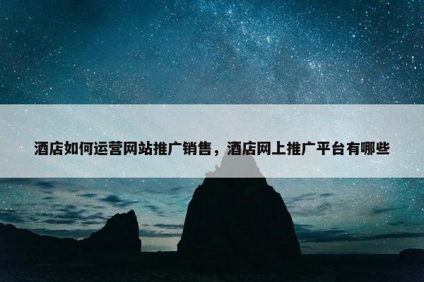 酒店如何运营网站推广销售，酒店网上推广平台有哪些