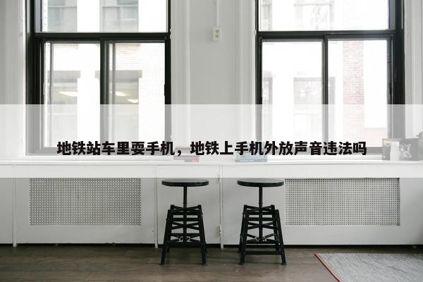 地铁站车里耍手机，地铁上手机外放声音违法吗