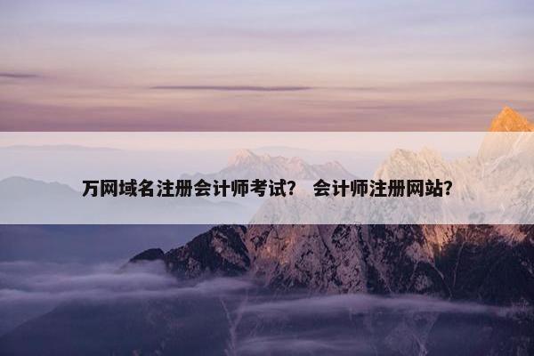 万网域名注册会计师考试？ 会计师注册网站？
