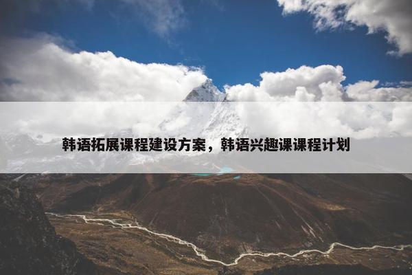 韩语拓展课程建设方案，韩语兴趣课课程计划