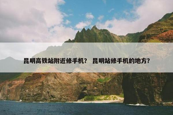 昆明高铁站附近修手机？ 昆明站修手机的地方？