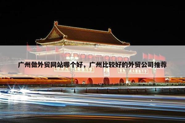 广州做外贸网站哪个好，广州比较好的外贸公司推荐