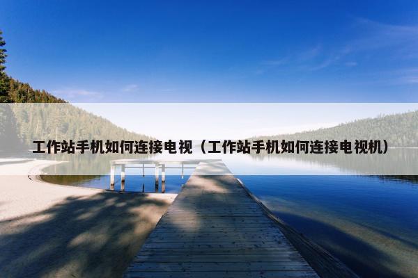 工作站手机如何连接电视（工作站手机如何连接电视机）