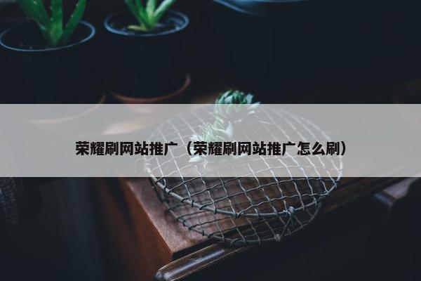 荣耀刷网站推广（荣耀刷网站推广怎么刷）