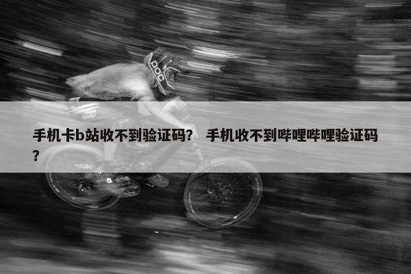 手机卡b站收不到验证码？ 手机收不到哔哩哔哩验证码？