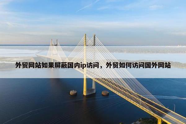 外贸网站如果屏蔽国内ip访问，外贸如何访问国外网站