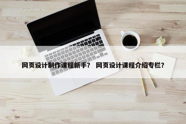 网页设计制作课程新手？ 网页设计课程介绍专栏？