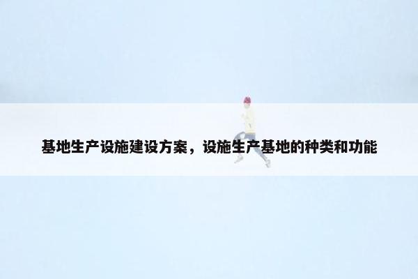 基地生产设施建设方案，设施生产基地的种类和功能