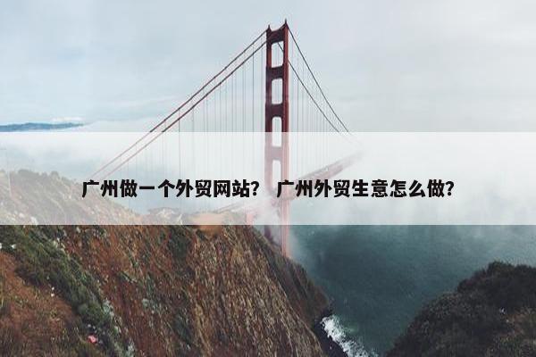 广州做一个外贸网站？ 广州外贸生意怎么做？