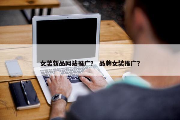 女装新品网站推广？ 品牌女装推广？