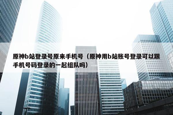原神b站登录号原来手机号（原神用b站账号登录可以跟手机号码登录的一起组队吗）